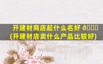 开建材商店起什么名好 🐈 (开建材店卖什么产品比较好)
